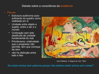 Debate sobre a consciência da existência

o Fauves
   • Estrutura autônoma auto-
     suficiente do quadro como
     realidade em si
   • Unidade entre objeto e
     sujeito, entre o ser e o
     mundo
   • Civilização sem arte
     destituída de unidade
     fundamental do real
   • Primitivismo: criatividade
     que o progresso não
     permite, tem que começar
     de zero
   • não ha distinção entre
     belo e feio

                                              Henri Matisse, “A alegria de viver” 1906

   Se existe música sem palavras porque não poderia existir pintura sem coisas?
 