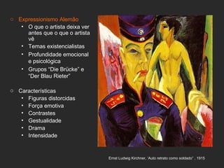 o Expressionismo Alemão
   • O que o artista deixa ver
     antes que o que o artista
     vê
   • Temas existencialistas
   • Profundidade emocional
     e psicológica
   • Grupos “Die Brücke” e
     “Der Blau Rieter”

o Características
   • Figuras distorcidas
   • Força emotiva
   • Contrastes
   • Gestualidade
   • Drama
   • Intensidade


                                 Ernst Ludwig Kirchner, ‘Auto retrato como soldado” , 1915
 