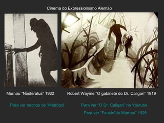 Cinema do Expressionismo Alemão




Murnau “Nosferatus” 1922       Robert Wayme “O gabinete do Dr. Caligari” 1919

 Para ver trechos de “Metrópole” de Fritz Lang “O Dr. Caligari” no Youtube
                                        Para ver
                                        Para ver “Fausto”de Murnau” 1926
 