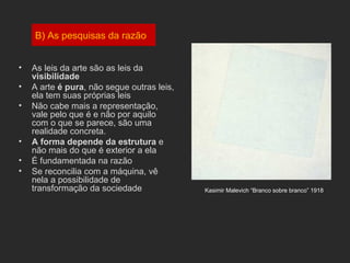 B) As pesquisas da razão


•   As leis da arte são as leis da
    visibilidade
•   A arte é pura, não segue outras leis,
    ela tem suas próprias leis
•   Não cabe mais a representação,
    vale pelo que é e não por aquilo
    com o que se parece, são uma
    realidade concreta.
•   A forma depende da estrutura e
    não mais do que é exterior a ela
•   É fundamentada na razão
•   Se reconcilia com a máquina, vê
    nela a possibilidade de
    transformação da sociedade              Kasimir Malevich “Branco sobre branco” 1918
 