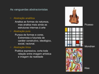 As vanguardas abstracionistas

o Abstração analítica
   Analisa as formas da natureza,
     mas analisa mais ainda as          Picasso
     estruturas internas à arte
o Abstração pura
   Pureza de formas e cores.
     Extremista e futurista de
     caráter construtivo, ideológico,
     social, racional.
o Abstração lírica                      Mondrian
   Poética expressiva, corta toda
     relação entre imagem artística
     e imagem da realidade



                                        Klee
 
