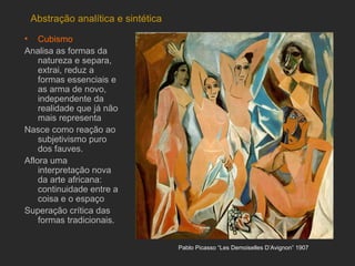 Abstração analítica e sintética

• Cubismo
Analisa as formas da
    natureza e separa,
    extrai, reduz a
    formas essenciais e
    as arma de novo,
    independente da
    realidade que já não
    mais representa
Nasce como reação ao
    subjetivismo puro
    dos fauves.
Aflora uma
    interpretação nova
    da arte africana:
    continuidade entre a
    coisa e o espaço
Superação crítica das
    formas tradicionais.


                                   Pablo Picasso “Les Demoiselles D’Avignon” 1907
 