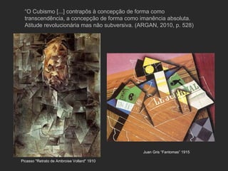 “O Cubismo [...] contrapôs à concepção de forma como
  transcendência, a concepção de forma como imanência absoluta.
  Atitude revolucionária mas não subversiva. (ARGAN, 2010, p. 528)




                                              Juan Gris “Fantomas” 1915

Picasso "Retrato de Ambroise Vollard" 1910
 