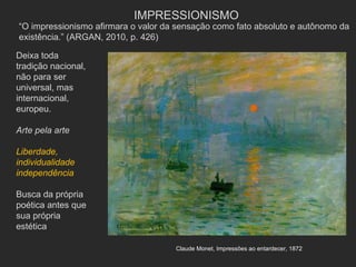 IMPRESSIONISMO
“O impressionismo afirmara o valor da sensação como fato absoluto e autônomo da
existência.” (ARGAN, 2010, p. 426)

Deixa toda
tradição nacional,
não para ser
universal, mas
internacional,
europeu.

Arte pela arte

Liberdade,
individualidade
independência

Busca da própria
poética antes que
sua própria
estética

                                     Claude Monet, Impressões ao entardecer, 1872
 