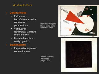 Abstração Pura

o Construtivismo
   • Estruturas
     harmônicas através
     de formas
                             El Lissitsky “Golpe no
     geométricas             Blanco com a ponta
                             Vermelha" 1920
   • Vanguarda
     ideológica: utilidade
     social da arte
   • Forte influencia no
     design gráfico
o Suprematismo
   • Expressão suprema
     do sentimento

                             Kasimir Malevich,
                             “Quadrado
                             Negro" 1913
 