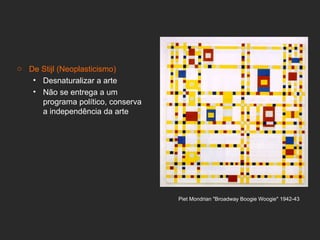 o De Stijl (Neoplasticismo)
   • Desnaturalizar a arte
   • Não se entrega a um
     programa político, conserva
     a independência da arte




                                   Piet Mondrian "Broadway Boogie Woogie" 1942-43
 