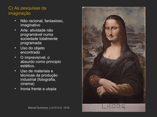 C) As pesquisas da
imaginação
  •   Não racional, fantasioso,
      imaginativo
  •   Arte: atividade não
      programável numa
      sociedade totalmente
      programada
  •   Uso do objeto
      encontrado
  •   O imprevisível, o
      absurdo como principio
      estético.
  •   Uso de materiais e
      técnicas da produção
      industrial (fotografia,
      cinema)
  •   Ironia frente a utopia



          Marcel Duchamp, L.H.O.O.Q. 1919,
 