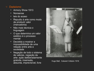 o Dadaísmo
   •   Armory Show 1913
   •   Nonsense
   •   leis do acaso
   •   Repudio à arte como modo
       de produzir valor
       (mercadoria)
   •   Não mais técnica o
       linguagem
   •   O que determina um valor
       estético é o processo
       mental
   •   Decidida a mostrar a
       impossibilidade de uma
       relação entre arte e
       sociedade
   •   Negação de todo o sistema
       de valores, negação da
       arte: ação deliberadamente
       gratuita, insensata,           Hugo Ball, Cabaret Voltaire 1916
       absurda, imprevisível, livre
 