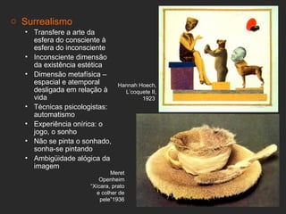 o Surrealismo
   • Transfere a arte da
     esfera do consciente à
     esfera do inconsciente
   • Inconsciente dimensão
     da existência estética
   • Dimensão metafísica –
     espacial e atemporal       Hannah Hoech,
     desligada em relação à       L’coquete II,
     vida                               1923
   • Técnicas psicologistas:
     automatismo
   • Experiência onírica: o
     jogo, o sonho
   • Não se pinta o sonhado,
     sonha-se pintando
   • Ambigüidade alógica da
     imagem
                             Meret
                        Openheim
                     “Xícara, prato
                       e colher de
                         pele”1936
 