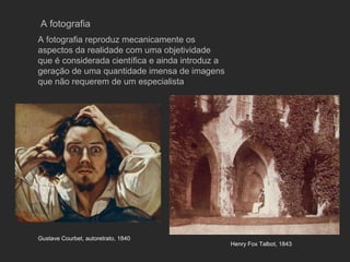 A fotografia
A fotografia reproduz mecanicamente os
aspectos da realidade com uma objetividade
que é considerada científica e ainda introduz a
geração de uma quantidade imensa de imagens
que não requerem de um especialista




Gustave Courbet, autoretrato, 1840
                                                  Henry Fox Talbot, 1843
 