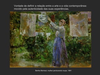 Vontade de definir a relação entre a arte e a vida contemporânea:
movido pela autenticidade das suas experiências.




                   Berthe Morrisot, mulher pendurando roupa, 1881
 