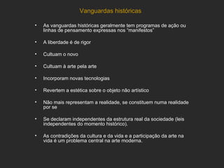 Vanguardas históricas

•   As vanguardas históricas geralmente tem programas de ação ou
    linhas de pensamento expressas nos “manifestos”

•   A liberdade é de rigor

•   Cultuam o novo

•   Cultuam à arte pela arte

•   Incorporam novas tecnologias

•   Revertem a estética sobre o objeto não artístico

•   Não mais representam a realidade, se constituem numa realidade
    por se

•   Se declaram independentes da estrutura real da sociedade (leis
    independentes do momento histórico).

•   As contradições da cultura e da vida e a participação da arte na
    vida é um problema central na arte moderna.
 