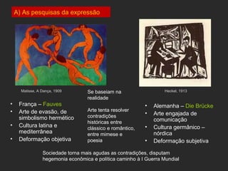 A) As pesquisas da expressão




      Matisse, A Dança, 1909       Se baseiam na                    Heckel, 1913
                                   realidade
•    França – Fauves                                       •   Alemanha – Die Brücke
•    Arte de evasão, de            Arte tenta resolver
                                   contradições
                                                           •   Arte engajada de
     simbolismo hermético                                      comunicação
                                   históricas entre
•    Cultura latina e                                      •   Cultura germânico –
                                   clássico e romântico,
     mediterrânea                  entre mimese e              nórdica
•    Deformação objetiva           poesia                  •   Deformação subjetiva

                 Sociedade torna mais agudas as contradições, disputam
                 hegemonia econômica e política caminho à I Guerra Mundial
 