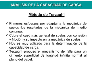 ANANÁÁLISIS DE LA CAPACIDAD DE CARGALISIS DE LA CAPACIDAD DE CARGA
Método de Terzaghi
Primeros esfuerzos por adaptar a la mecánica de
suelos los resultados de la mecánica del medio
continuo.
Cubre el caso más general de suelos con cohesión
y fricción y su impacto en la mecánica de suelos.
Hoy es muy utilizado para la determinación de la
capacidad de carga.
Terzaghi propuso el mecanismo de falla para un
cimiento superficial de longitud infinita normal al
plano del papel.
 