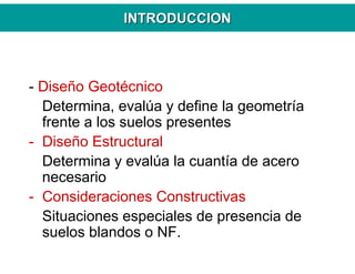 INTRODUCCIONINTRODUCCION
- Diseño Geotécnico
Determina, evalúa y define la geometría
frente a los suelos presentes
- Diseño Estructural
Determina y evalúa la cuantía de acero
necesario
- Consideraciones Constructivas
Situaciones especiales de presencia de
suelos blandos o NF.
 