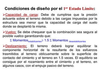 Condiciones de diseCondiciones de diseñño por elo por el 11erer
Estado LEstado Líímitemite::
Capacidad de cargaCapacidad de carga: Debe de cumplirse que la presión
actuante sobre el terreno debido a las cargas impuestas por la
estructura sea menor que la capacidad de carga del suelo
donde se desplantó la misma.
VuelcoVuelco:: Se debe chequear que la combinación sea segura al
posible vuelco garantizando que:
Σ Momentosestabilizantes≥ 1.5 Σ Momentos desestabilizantes
DeslizamientoDeslizamiento:: El terreno deberá lograr equilibrar la
componente horizontal de la resultante de los esfuerzos
trasmitidos al terreno oblicuamente sobre la superficie de
contacto del cimiento y el terreno en 1.5 veces. El equilibrio se
consigue por el rozamiento entre el cimiento y el terreno, en
algunos casos, con el empuje pasivo del terreno.
 