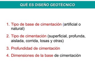 QUQUÉÉ ES DISEES DISEÑÑO GEOTO GEOTÉÉCNICOCNICO
1. Tipo de base de cimentación (artificial o
natural)
2. Tipo de cimentación (superficial, profunda,
aislada, corrida, losas y otras)
3. Profundidad de cimentación
4. Dimensiones de la base de cimentación
 
