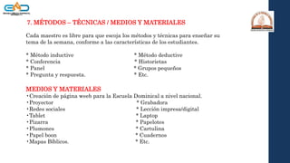 7. MÉTODOS – TÉCNICAS / MEDIOS Y MATERIALES
Cada maestro es libre para que escoja los métodos y técnicas para enseñar su
tema de la semana, conforme a las características de los estudiantes.
* Método inductive * Método deductive
* Conferencia * Historietas
* Panel * Grupos pequeños
* Pregunta y respuesta. * Etc.
MEDIOS Y MATERIALES
•Creación de página weeb para la Escuela Dominical a nivel nacional.
•Proyector * Grabadora
•Redes sociales * Lección impresa/digital
•Tablet * Laptop
•Pizarra * Papelotes
•Plumones * Cartulina
•Papel boon * Cuadernos
•Mapas Bíblicos. * Etc.
 