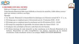 8. DISTRIBUCIÓN DEL TIEMPO
(adecuar el tiempo a su realidad)
Cada Escuela Dominical debe tener definido su horario de atención y todos deben conocer
para que asistan o envíen a sus hijos.
Ejemplo.
 La Escuela Dominical se desarrollará los domingos en el horario normal de 9 - 11 a. m.
 El tiempo que se empleará para el devocional será de 15 minutos (9:00 – 9:15)
 El tiempo que se empleará para la enseñanza será de 90 minutos (9:15 – 10:45)
 El tiempo de comprobar lo aprendido. Se reúnen todas las clases (10:45 – 11)
 Cualquier otra actividad se llevará a cabo fuera de este horario.
 El último domingo de cada trimestre no hay enseñanza en la Escuela Dominical en la
mañana. Desarrollar un culto evangelÍsticos, con música, especiales de los mismos
estudiantes. Cada estudiante invita a sus amigos. SERÁ UN CULTO MATINAL
 
