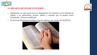 11. DEPARTAMENTO DE EXTENSIÓN
 Implementar en cada iglesia local un departamento de extensión con la finalidad de
atender a los adolescentes, jóvenes, adultos o ancianos que no pueden asistir
formalmente al horario establecido.
 La Escuela Dominical establece nuevas iglesias por medio del D.E.P.I.S.
 