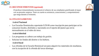 13. RECONOCIMIENTOS (opcional)
El profesor trimestralmente reconocerá el esfuerzo de sus estudiantes gratificando al mejor
con un presente sorpresa. Tener en cuenta su asistencia, conocimiento y comportamiento
que tenga durante el trimestre.
14. FINANCIAMIENTO
A nivel Nacional
 Las Escuelas Dominicales reportarán S/20.00 como inscripción para participar en los
concursos locales, distritales y nacionales en el reporte del pastor que envía
mensualmente en el rubro de otros.
A nivel distrital
 Los programas se cubren con trabajo de gestión.
 Solicitar los fondos del distrito si los hubiera.
A nivel local
 Las ofrendas de la Escuela Dominical son para adquirir los materiales de enseñanza,
con la excepción de la ofrenda del tercer domingo.
 