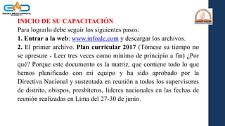 INICIO DE SU CAPACITACIÓN
Para lograrlo debe seguir los siguientes pasos:
1. Entrar a la web: www.infoalc.com y descargar los archivos.
2. El primer archivo. Plan curricular 2017 (Tómese su tiempo no
se apresure - Leer tres veces como mínimo de principio a fin) ¿Por
qué? Porque este documento es la matriz, que contiene todo lo que
hemos planificado con mi equipo y ha sido aprobado por la
Directiva Nacional y sustentada en reunión a todos los supervisores
de distrito, obispos, presbíteros, líderes nacionales en las fechas de
reunión realizadas en Lima del 27-30 de junio.
 