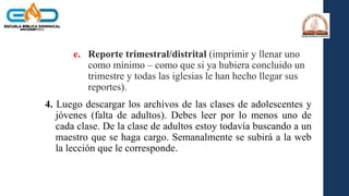 e. Reporte trimestral/distrital (imprimir y llenar uno
como mínimo – como que si ya hubiera concluido un
trimestre y todas las iglesias le han hecho llegar sus
reportes).
4. Luego descargar los archivos de las clases de adolescentes y
jóvenes (falta de adultos). Debes leer por lo menos uno de
cada clase. De la clase de adultos estoy todavía buscando a un
maestro que se haga cargo. Semanalmente se subirá a la web
la lección que le corresponde.
 