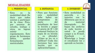 1. PRESENCIAL
• Esta es la
modalidad ideal. Es
decir que todos
asistan a participar
de la clase. Pero,
por asuntos de
estudio, trabajo y
otros no logran
asistir
regularmente. Este
grupo de hermanos
deben quedar
formalmente
matriculados.
2. DISTANCIA
• Para que funcione
esta modalidad
debe haber un
compromiso de
parte del
estudiante de leer
la lección y pagar
el precio de S/ 1.50
semanal (incluye la
copia de su lección
y su ofrenda).
¿Cómo se les va a
calificar? Cada dos
lecciones hay una
lección que es
aplicación/repaso.
3. INTERNET
• Esta modalidad es
parecida a la
anterior con la
diferencia que no se
da material
fotocopiado. Se
bajan los archivos
de cada lección y
usted lo puede
cargar a su E-mail,
Facebook o
WhatsApp y luego
el estudiante lee y
aprende su lección.
MODALIDADES:
 