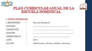 PLAN CURRICULAR ANUAL DE LA
ESCUELA DOMINICAL
1. DATOS GENERALES
 MINISTERIO : Escuela Dominical
IGLESIA : ………………………………………………..
DIRECCIÓN : ...........................................................................
PASTOR : ...........................................................................
DIRECTOR (A) : …………………………………………………
AÑO : 2017
CLASE : Adolescentes, Jóvenes, Adultos, Ancianos.
 