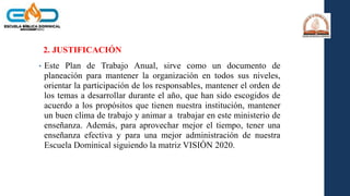 2. JUSTIFICACIÓN
• Este Plan de Trabajo Anual, sirve como un documento de
planeación para mantener la organización en todos sus niveles,
orientar la participación de los responsables, mantener el orden de
los temas a desarrollar durante el año, que han sido escogidos de
acuerdo a los propósitos que tienen nuestra institución, mantener
un buen clima de trabajo y animar a trabajar en este ministerio de
enseñanza. Además, para aprovechar mejor el tiempo, tener una
enseñanza efectiva y para una mejor administración de nuestra
Escuela Dominical siguiendo la matriz VISIÓN 2020.
 