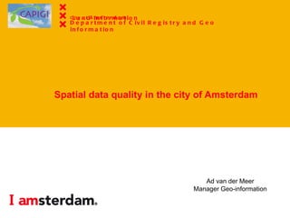 Spatial data quality in the city of Amsterdam Ad van der Meer Manager Geo-information City of  Amsterdam Dept. of Civil Registry and Land Information City of  Amsterdam Department of Civil Registry and Geo information 