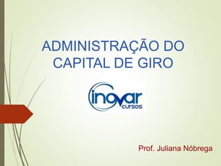 ADMINISTRAÇÃO DO
CAPITAL DE GIRO
Prof. Juliana Nóbrega
 