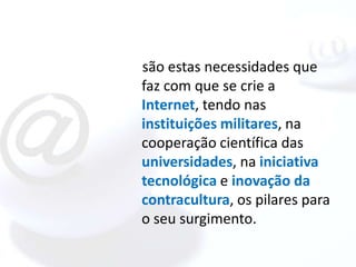 são estas necessidades que
faz com que se crie a
Internet, tendo nas
instituições militares, na
cooperação científica das
universidades, na iniciativa
tecnológica e inovação da
contracultura, os pilares para
o seu surgimento.
 
