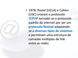 • 1978, Postel (UCLA) e Cohen
  (USC) criaram o protocolo
  TCP/IP tornado-se o protocolo
  padrão da internet por ser um
  protocolo flexível adaptando-
  se a diversos tipos de sistemas
  e permitiam uma estrutura de
  camadas múltiplas de link
  entre as redes.
 