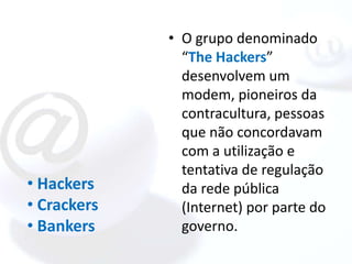• O grupo denominado
               “The Hackers”
               desenvolvem um
               modem, pioneiros da
               contracultura, pessoas
               que não concordavam
               com a utilização e
               tentativa de regulação
• Hackers      da rede pública
• Crackers     (Internet) por parte do
• Bankers      governo.
 