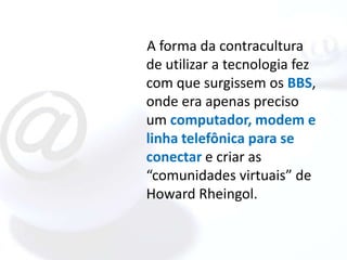 A forma da contracultura
de utilizar a tecnologia fez
com que surgissem os BBS,
onde era apenas preciso
um computador, modem e
linha telefônica para se
conectar e criar as
“comunidades virtuais” de
Howard Rheingol.
 