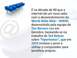 É na década de 90 que a
internet dá um novo salto
com o desenvolvimento da
World Wide Web – WWW,
desenvolvida pela equipe de
Tim Berners Lee em
Genebra, baseando-se no
trabalho de Ted Nelson
sobre “hipertextos”, que em
1974 incitava o povo a
utilizar o computador para
benefício próprio.
 