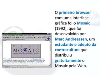 O primeiro browser
com uma interface
gráfica foi o Mosaic
(1992), que foi
desenvolvido por
Marc Andreessen, um
estudante e adepto da
contracultura que
distribuiu
gratuitamente o
Mosaic pela Web.
 