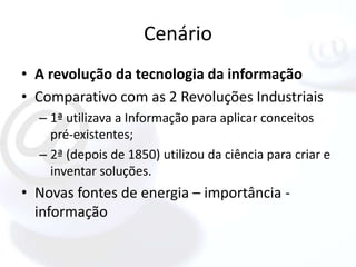 Cenário
• A revolução da tecnologia da informação
• Comparativo com as 2 Revoluções Industriais
  – 1ª utilizava a Informação para aplicar conceitos
    pré-existentes;
  – 2ª (depois de 1850) utilizou da ciência para criar e
    inventar soluções.
• Novas fontes de energia – importância -
  informação
 