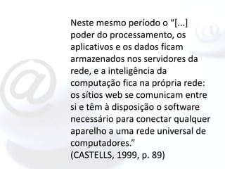 Neste mesmo período o “[...]
poder do processamento, os
aplicativos e os dados ficam
armazenados nos servidores da
rede, e a inteligência da
computação fica na própria rede:
os sítios web se comunicam entre
si e têm à disposição o software
necessário para conectar qualquer
aparelho a uma rede universal de
computadores.”
(CASTELLS, 1999, p. 89)
 