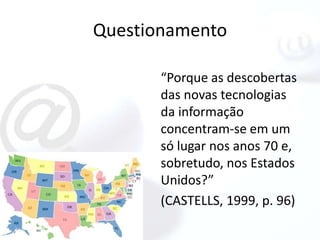 Questionamento

       “Porque as descobertas
       das novas tecnologias
       da informação
       concentram-se em um
       só lugar nos anos 70 e,
       sobretudo, nos Estados
       Unidos?”
       (CASTELLS, 1999, p. 96)
 
