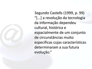 Segundo Castells (1999, p. 99)
“[...] a revolução da tecnologia
da informação dependeu
cultural, histórica e
espacialmente de um conjunto
de circunstâncias muito
específicas cujas características
determinaram a sua futura
evolução.”
 