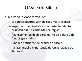 O Vale do Silício
• Neste vale encontrava-se:
  – os conhecimentos tecnológicos mais recentes;
  – engenheiros e cientistas com bastante talento
    oriundos das universidades da região;
  – financiamentos do departamento de defesa e de
    fundos garantidos;
  – uma rede eficiente de capital de risco e
  – na fase inicial a importância da Universidade de
    Stanford.
 
