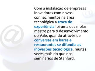 Com a instalação de empresas
inovadoras com novos
conhecimentos na área
tecnológica a troca de
experiência foi uma das molas
mestre para o desenvolvimento
do Vale, quando através de
conversas em bares e
restaurantes se difundia as
inovações tecnológica, muitas
vezes mais do que nos
seminários de Stanford.
 