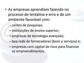 • As empresas aprendiam fazendo no
  processo de tentativa e erro e de um
  ambiente favorável com:
  – centro de pesquisas;
  – instituições de ensino superior;
  – empresas de tecnologia avançada;
  – boa rede de fornecedores (bens e serviços) e;
  – empresas com capital de risco para financiar
    os empreendimentos.
 