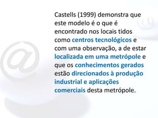 Castells (1999) demonstra que
este modelo é o que é
encontrado nos locais tidos
como centros tecnológicos e
com uma observação, a de estar
localizada em uma metrópole e
que os conhecimentos gerados
estão direcionados à produção
industrial e aplicações
comerciais desta metrópole.
 