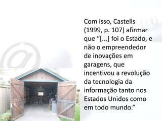 Com isso, Castells
(1999, p. 107) afirmar
que “[...] foi o Estado, e
não o empreendedor
de inovações em
garagens, que
incentivou a revolução
da tecnologia da
informação tanto nos
Estados Unidos como
em todo mundo.”
 