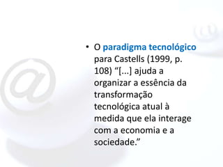 • O paradigma tecnológico
  para Castells (1999, p.
  108) “[...] ajuda a
  organizar a essência da
  transformação
  tecnológica atual à
  medida que ela interage
  com a economia e a
  sociedade.”
 