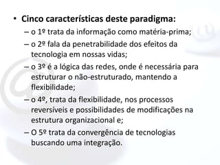 • Cinco características deste paradigma:
  – o 1º trata da informação como matéria-prima;
  – o 2º fala da penetrabilidade dos efeitos da
    tecnologia em nossas vidas;
  – o 3º é a lógica das redes, onde é necessária para
    estruturar o não-estruturado, mantendo a
    flexibilidade;
  – o 4º, trata da flexibilidade, nos processos
    reversíveis e possibilidades de modificações na
    estrutura organizacional e;
  – O 5º trata da convergência de tecnologias
    buscando uma integração.
 