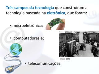 Três campos da tecnologia que construíram a
tecnologia baseada na eletrônica, que foram:

  • microeletrônica;

  • computadores e;



                             ENIAC - 1946

          • telecomunicações.
 